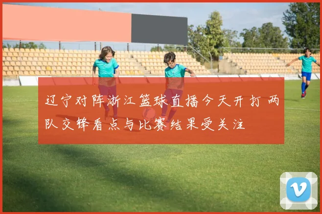 辽宁对阵浙江篮球直播今天开打 两队交锋看点与比赛结果受关注