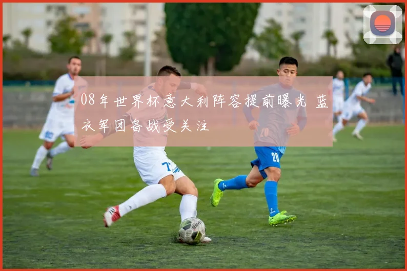 08年世界杯意大利阵容提前曝光 蓝衣军团备战受关注