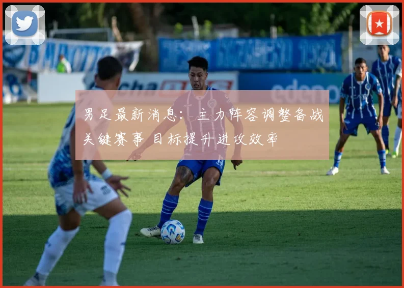 男足最新消息：主力阵容调整备战关键赛事 目标提升进攻效率