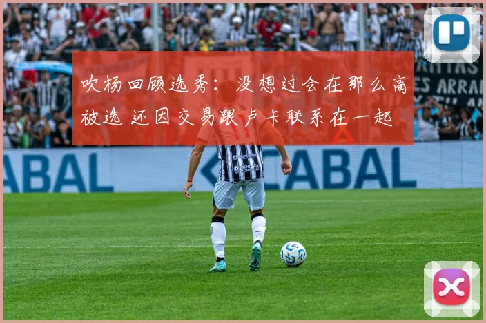 吹杨回顾选秀：没想过会在那么高被选 还因交易跟卢卡联系在一起
