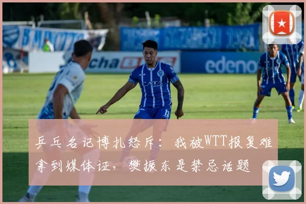 乒乓名记博扎怒斥：我被WTT报复难拿到媒体证，樊振东是禁忌话题