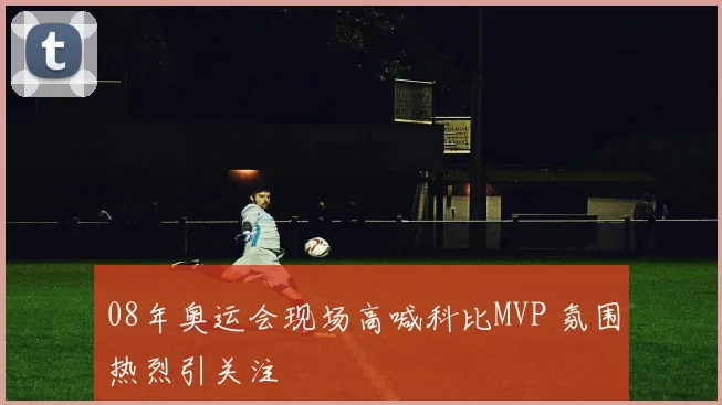 08年奥运会现场高喊科比MVP 氛围热烈引关注