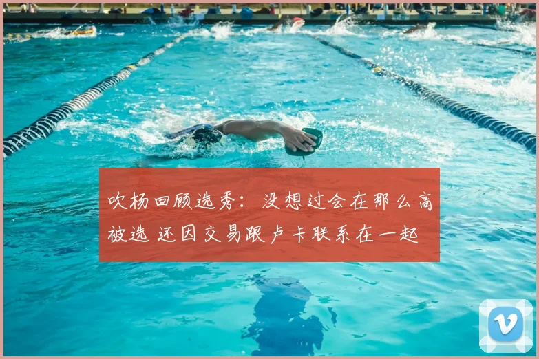 吹杨回顾选秀：没想过会在那么高被选 还因交易跟卢卡联系在一起