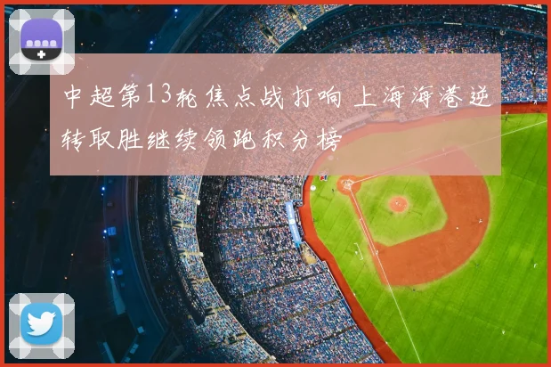 中超第13轮焦点战打响 上海海港逆转取胜继续领跑积分榜