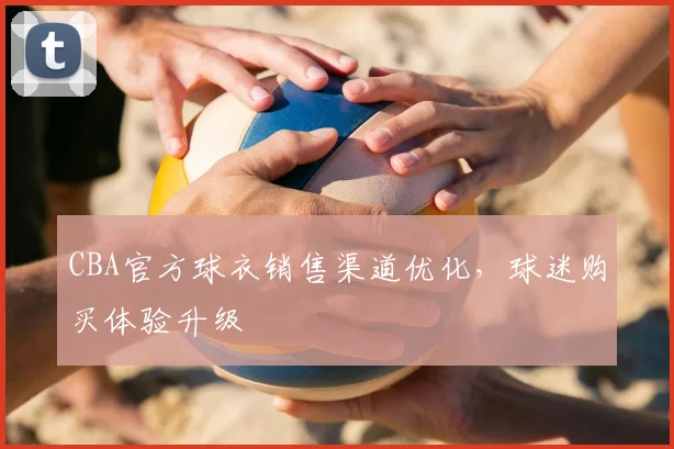 CBA官方球衣销售渠道优化,球迷购买体验升级