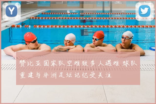 赞比亚国家队空难致多人遇难 球队重建与非洲足坛记忆受关注