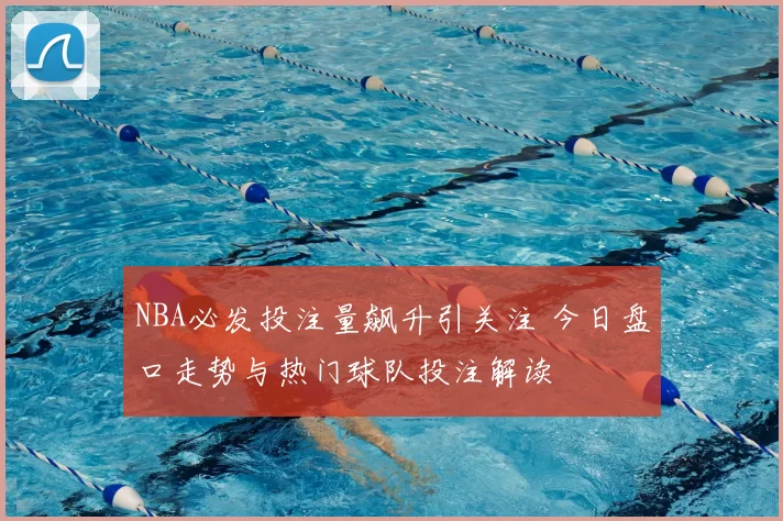 NBA必发投注量飙升引关注 今日盘口走势与热门球队投注解读