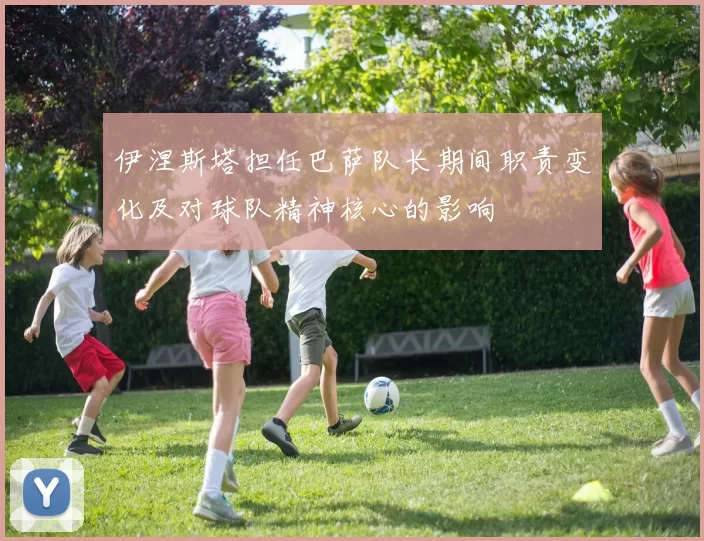 伊涅斯塔担任巴萨队长期间职责变化及对球队精神核心的影响