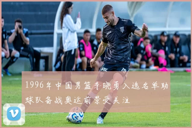 1996年中国男篮李晓勇入选名单助球队备战奥运前景受关注