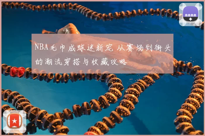 NBA毛巾成球迷新宠 从赛场到街头的潮流穿搭与收藏攻略