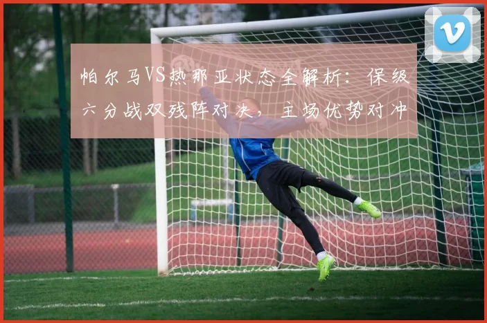 帕尔马VS热那亚状态全解析：保级六分战双残阵对决，主场优势对冲客场疲软_塔尔迪尼_防守_核心