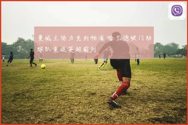 曼城主场力克利物浦 哈兰德破门助球队重返英超前列