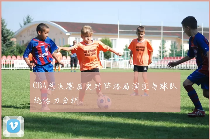 CBA总决赛历史对阵格局演变与球队统治力分析