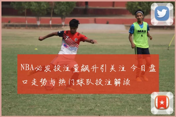 NBA必发投注量飙升引关注 今日盘口走势与热门球队投注解读