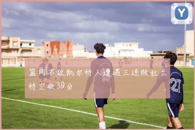 篮网不敌凯尔特人遭遇三连败杜兰特空砍39分