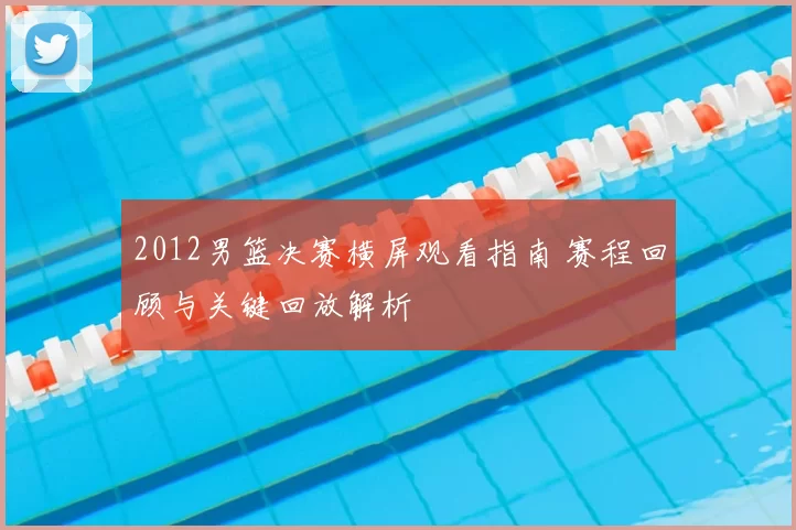 2012男篮决赛横屏观看指南 赛程回顾与关键回放解析