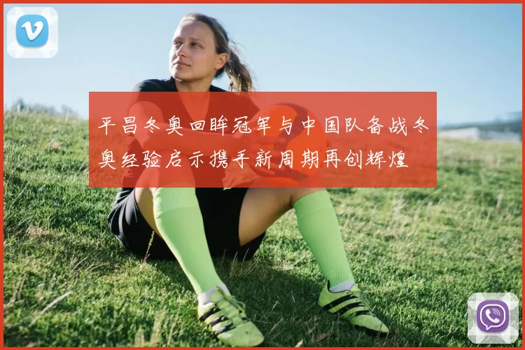 平昌冬奥回眸冠军与中国队备战冬奥经验启示携手新周期再创辉煌