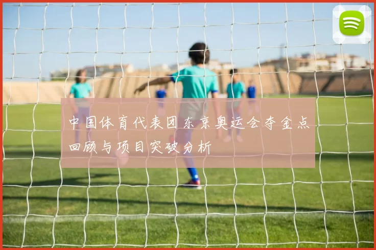 中国体育代表团东京奥运会夺金点回顾与项目突破分析