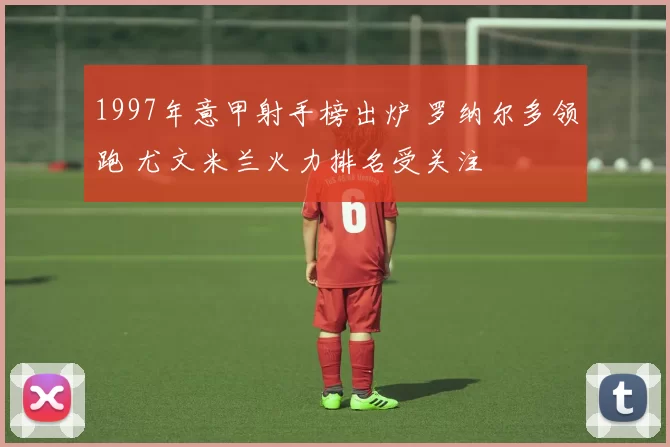 1997年意甲射手榜出炉 罗纳尔多领跑 尤文米兰火力排名受关注