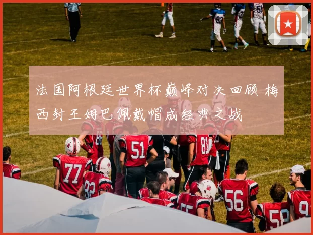 法国阿根廷世界杯巅峰对决回顾 梅西封王姆巴佩戴帽成经典之战