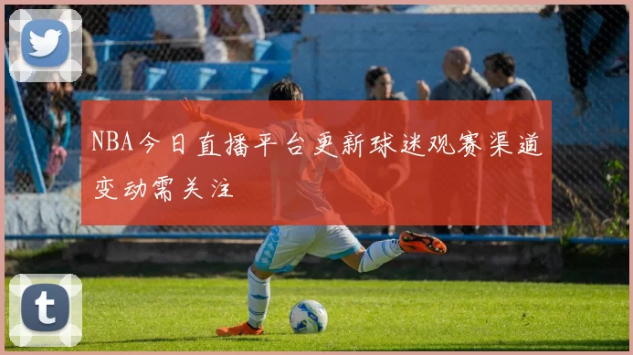 NBA今日直播平台更新球迷观赛渠道变动需关注