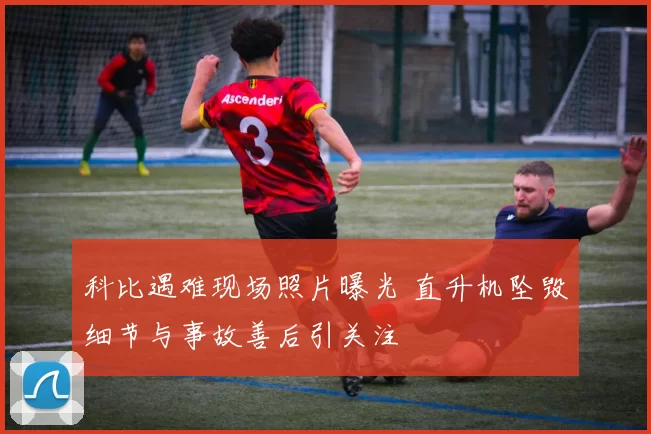 科比遇难现场照片曝光 直升机坠毁细节与事故善后引关注