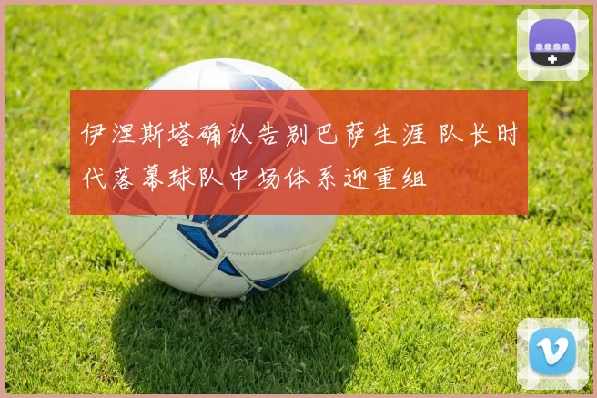 伊涅斯塔确认告别巴萨生涯 队长时代落幕球队中场体系迎重组