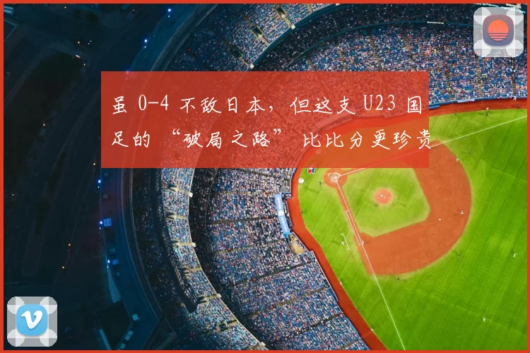 虽 0-4 不敌日本,但这支 U23 国足的 “破局之路” 比比分更珍贵