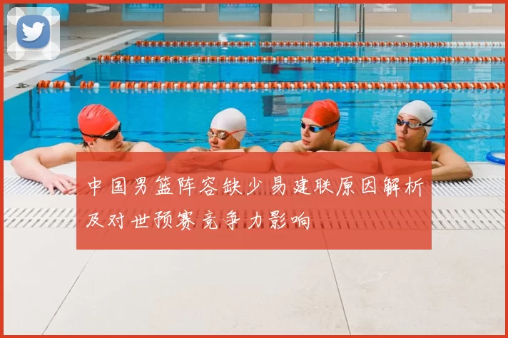 中国男篮阵容缺少易建联原因解析及对世预赛竞争力影响