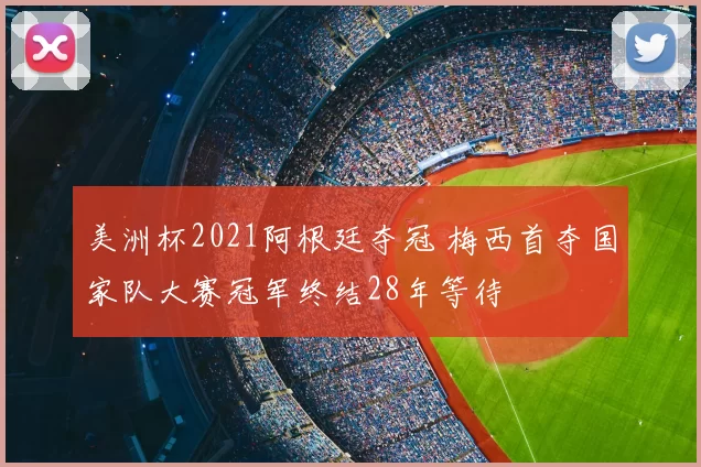 美洲杯2021阿根廷夺冠 梅西首夺国家队大赛冠军终结28年等待