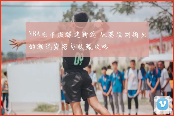 NBA毛巾成球迷新宠 从赛场到街头的潮流穿搭与收藏攻略