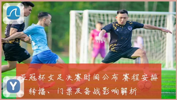 亚冠杯女足决赛时间公布 赛程安排、转播、门票及备战影响解析