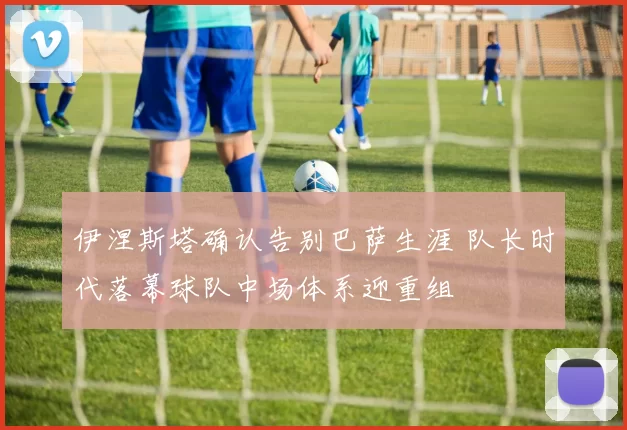 伊涅斯塔确认告别巴萨生涯 队长时代落幕球队中场体系迎重组