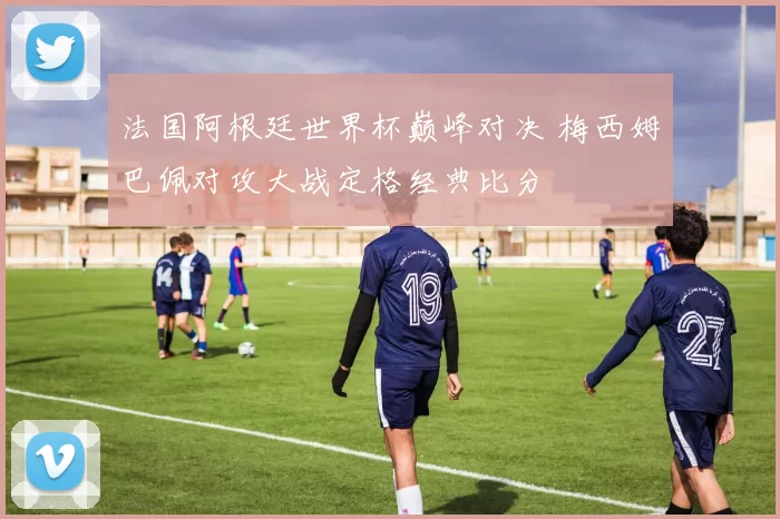 法国阿根廷世界杯巅峰对决 梅西姆巴佩对攻大战定格经典比分