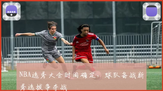 NBA选秀大会时间确定,球队备战新秀选拔争夺战