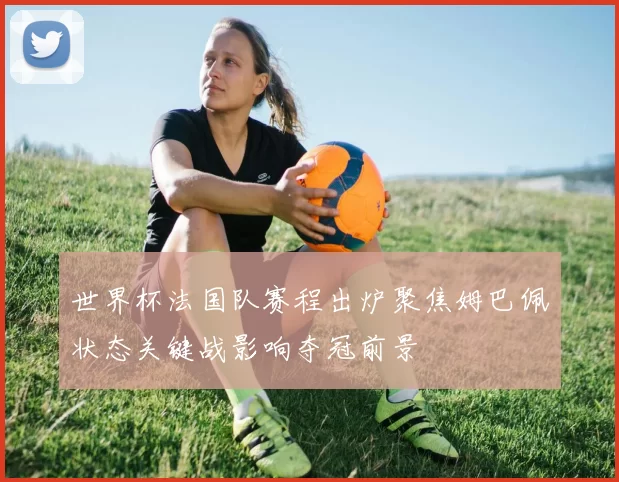 世界杯法国队赛程出炉聚焦姆巴佩状态关键战影响夺冠前景