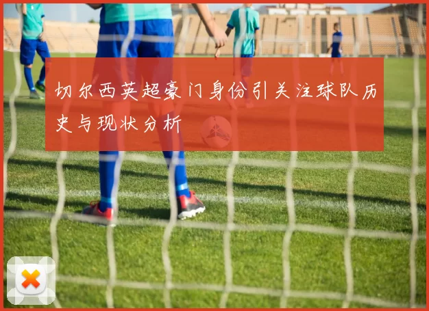 切尔西英超豪门身份引关注球队历史与现状分析