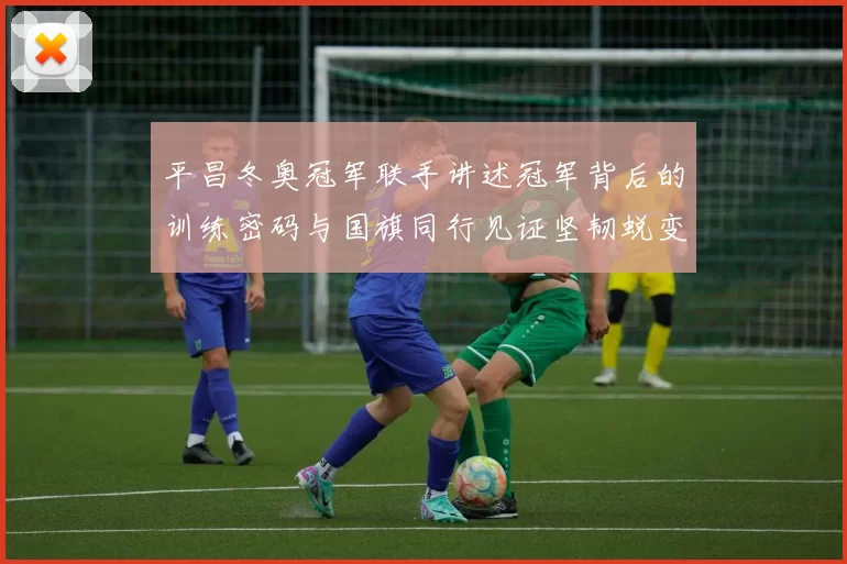 平昌冬奥冠军联手讲述冠军背后的训练密码与国旗同行见证坚韧蜕变