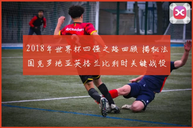 2018年世界杯四强之路回顾 揭秘法国克罗地亚英格兰比利时关键战役
