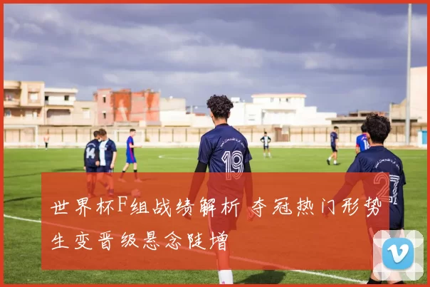 世界杯F组战绩解析 夺冠热门形势生变晋级悬念陡增