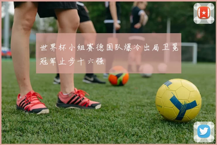 世界杯小组赛德国队爆冷出局卫冕冠军止步十六强
