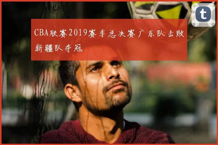 CBA联赛2019赛季总决赛广东队击败新疆队夺冠