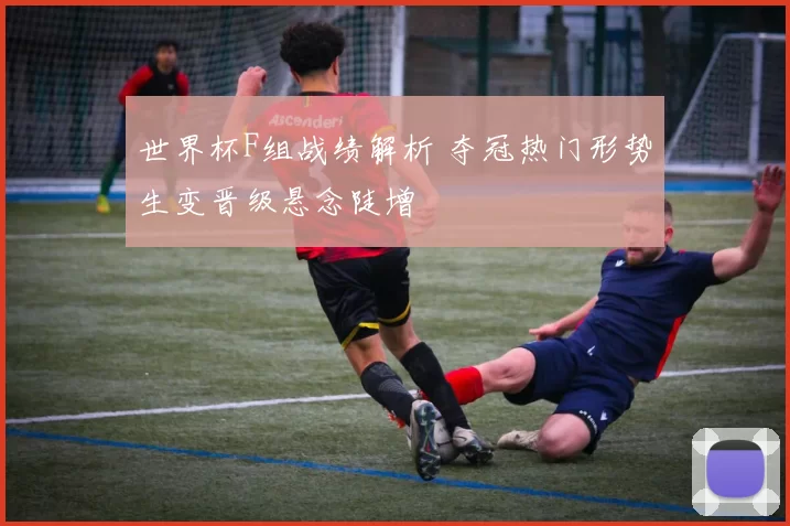 世界杯F组战绩解析 夺冠热门形势生变晋级悬念陡增