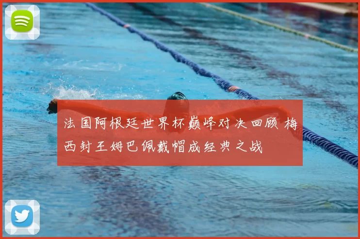 法国阿根廷世界杯巅峰对决回顾 梅西封王姆巴佩戴帽成经典之战