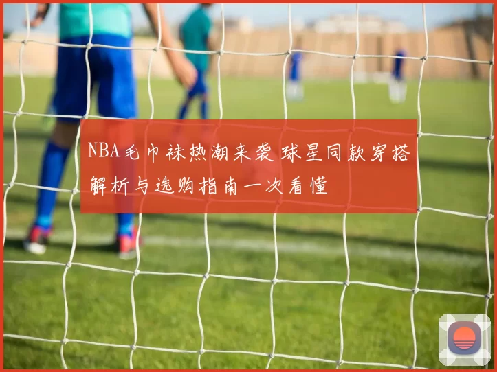 NBA毛巾袜热潮来袭 球星同款穿搭解析与选购指南一次看懂