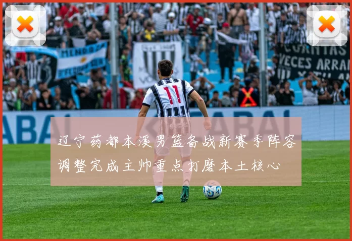 辽宁药都本溪男篮备战新赛季阵容调整完成主帅重点打磨本土核心