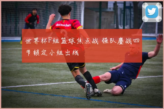世界杯F组篮球焦点战 强队鏖战四节锁定小组出线
