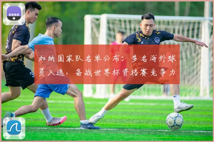 加纳国家队名单公布：多名海外球员入选，备战世界杯资格赛竞争力提升