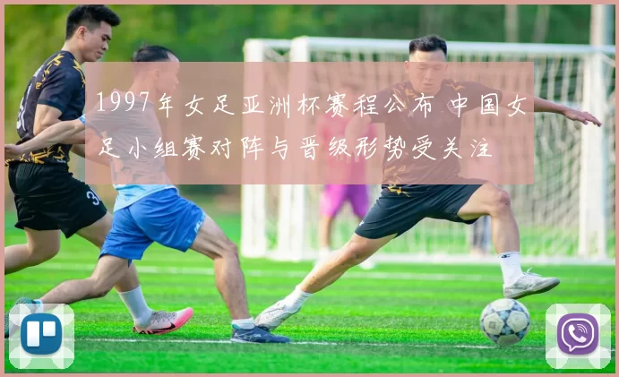 1997年女足亚洲杯赛程公布 中国女足小组赛对阵与晋级形势受关注